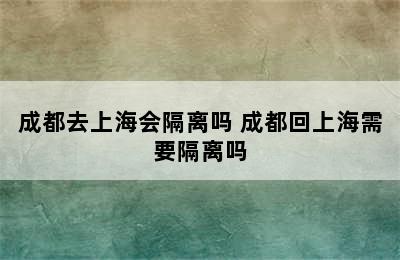 成都去上海会隔离吗 成都回上海需要隔离吗